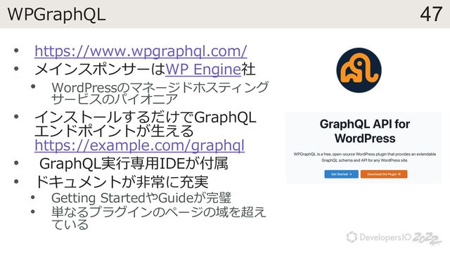 47
WPGraphQL
• https://www.wpgraphql.com/
• メインスポンサーはWP Engine社
• WordPressのマネージドホスティング
サービスのパイオニア
• インストールするだけでGraphQL
エンドポイントが⽣える
https://example.com/graphql
• GraphQL実⾏専⽤IDEが付属
• ドキュメントが⾮常に充実
• Getting StartedやGuideが完璧
• 単なるプラグインのページの域を超え
ている
