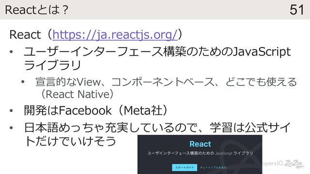 51
Reactとは︖
React（https://ja.reactjs.org/）
• ユーザーインターフェース構築のためのJavaScript
ライブラリ
• 宣⾔的なView、コンポーネントベース、どこでも使える
（React Native）
• 開発はFacebook（Meta社）
• ⽇本語めっちゃ充実しているので、学習は公式サイ
トだけでいけそう
