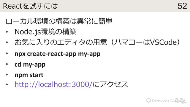 52
Reactを試すには
ローカル環境の構築は異常に簡単
• Node.js環境の構築
• お気に⼊りのエディタの⽤意（ハマコーはVSCode）
• npx create-react-app my-app
• cd my-app
• npm start
• http://localhost:3000/にアクセス
