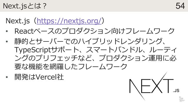 54
Next.jsとは︖
Next.js（https://nextjs.org/）
• Reactベースのプロダクション向けフレームワーク
• 静的とサーバーでのハイブリッドレンダリング、
TypeScriptサポート、スマートバンドル、ルーティ
ングのプリフェッチなど、プロダクション運⽤に必
要な機能を網羅したフレームワーク
• 開発はVercel社
