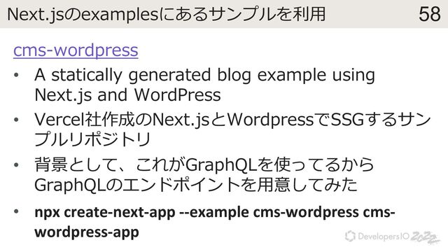58
Next.jsのexamplesにあるサンプルを利⽤
cms-wordpress
• A statically generated blog example using
Next.js and WordPress
• Vercel社作成のNext.jsとWordpressでSSGするサン
プルリポジトリ
• 背景として、これがGraphQLを使ってるから
GraphQLのエンドポイントを⽤意してみた
• npx create-next-app --example cms-wordpress cms-
wordpress-app
