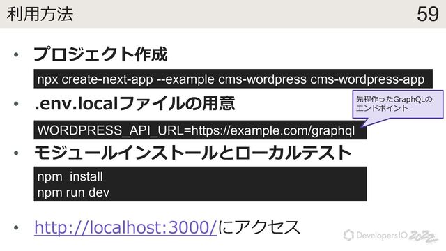 59
利⽤⽅法
• プロジェクト作成
• .env.localファイルの⽤意
• モジュールインストールとローカルテスト
• http://localhost:3000/にアクセス
WORDPRESS_API_URL=https://example.com/graphql
npx create-next-app --example cms-wordpress cms-wordpress-app
npm install
npm run dev
先程作ったGraphQLの
エンドポイント
