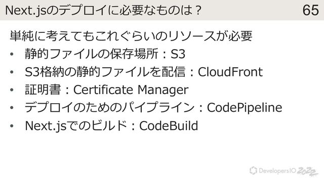 65
Next.jsのデプロイに必要なものは︖
単純に考えてもこれぐらいのリソースが必要
• 静的ファイルの保存場所︓S3
• S3格納の静的ファイルを配信︓CloudFront
• 証明書︓Certificate Manager
• デプロイのためのパイプライン︓CodePipeline
• Next.jsでのビルド︓CodeBuild

