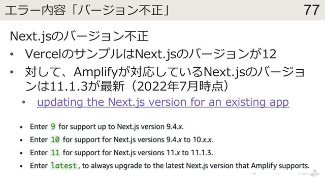 77
エラー内容「バージョン不正」
Next.jsのバージョン不正
• VercelのサンプルはNext.jsのバージョンが12
• 対して、Amplifyが対応しているNext.jsのバージョ
ンは11.1.3が最新（2022年7⽉時点）
• updating the Next.js version for an existing app
