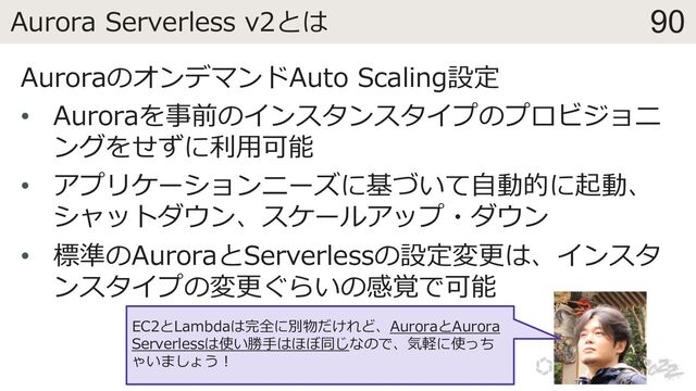 90
Aurora Serverless v2とは
AuroraのオンデマンドAuto Scaling設定
• Auroraを事前のインスタンスタイプのプロビジョニ
ングをせずに利⽤可能
• アプリケーションニーズに基づいて⾃動的に起動、
シャットダウン、スケールアップ・ダウン
• 標準のAuroraとServerlessの設定変更は、インスタ
ンスタイプの変更ぐらいの感覚で可能
EC2とLambdaは完全に別物だけれど、AuroraとAurora
Serverlessは使い勝⼿はほぼ同じなので、気軽に使っち
ゃいましょう︕
