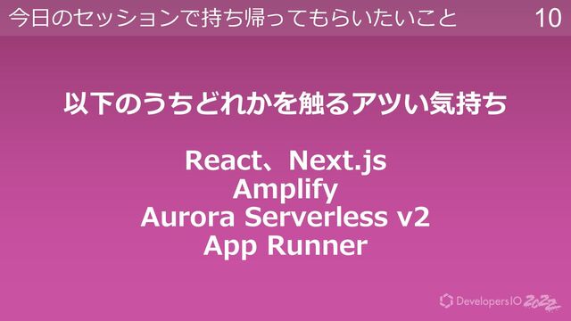 10
今⽇のセッションで持ち帰ってもらいたいこと
以下のうちどれかを触るアツい気持ち
React、Next.js
Amplify
Aurora Serverless v2
App Runner
