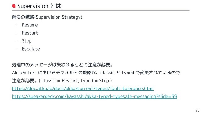 Supervision とは
解決の戦略(Supervision Strategy)
- Resume
- Restart
- Stop
- Escalate
処理中のメッセージは失われることに注意が必要。
AkkaActors におけるデフォルトの戦略が、classic と typed で変更されているので
注意が必要。( classic = Restart, typed = Stop )
https://doc.akka.io/docs/akka/current/typed/fault-tolerance.html
https://speakerdeck.com/hayasshi/akka-typed-typesafe-messaging?slide=39
13
