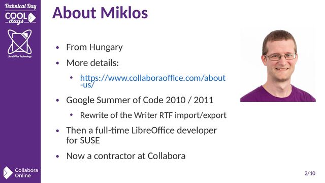 2/10
About Miklos
●
From Hungary
●
More details:
• https://www.collaboraoffice.com/about
-us/
●
Google Summer of Code 2010 / 2011
• Rewrite of the Writer RTF import/export
●
Then a full-time LibreOffice developer
for SUSE
●
Now a contractor at Collabora
