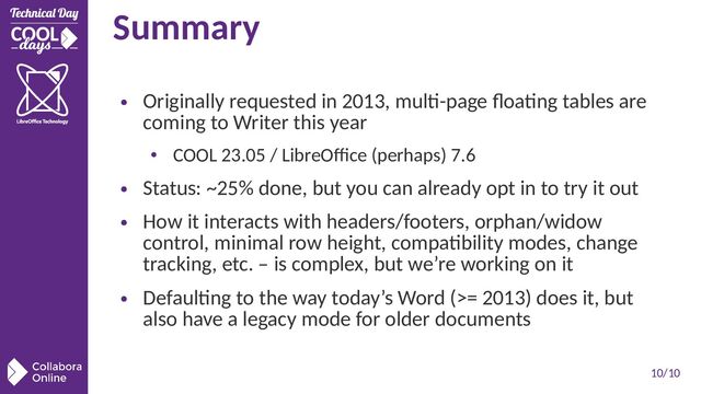 10/10
Summary
●
Originally requested in 2013, multi-page floating tables are
coming to Writer this year
• COOL 23.05 / LibreOffice (perhaps) 7.6
●
Status: ~25% done, but you can already opt in to try it out
●
How it interacts with headers/footers, orphan/widow
control, minimal row height, compatibility modes, change
tracking, etc. – is complex, but we’re working on it
●
Defaulting to the way today’s Word (>= 2013) does it, but
also have a legacy mode for older documents
