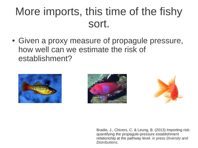 More imports, this time of the fishy
sort.
●
Given a proxy measure of propagule pressure,
how well can we estimate the risk of
establishment?
Bradie, J., Chivers, C. & Leung, B. (2013) Importing risk:
quantifying the propagule-pressure establishment
relationship at the pathway level. in press Diversity and
Distributions.
