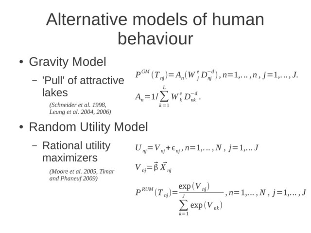 Alternative models of human
behaviour
●
Gravity Model
– 'Pull' of attractive
lakes
●
Random Utility Model
– Rational utility
maximizers
PGM T
nj
=A
n
W
j
e D
nj
−d , n=1,... ,n , j=1,..., J.
A
n
=1/∑
k =1
L
W
k
e D
nk
−d .
U
nj
=V
nj
+ϵ
nj
, n=1,... , N , j=1,... J
V
nj
=
 
X
nj
PRUM T
nj
=
expV
nj

∑
k=1
J
expV
nk

, n=1,... , N , j=1,... , J
(Schneider et al. 1998,
Leung et al. 2004, 2006)
(Moore et al. 2005, Timar
and Phaneuf 2009)
