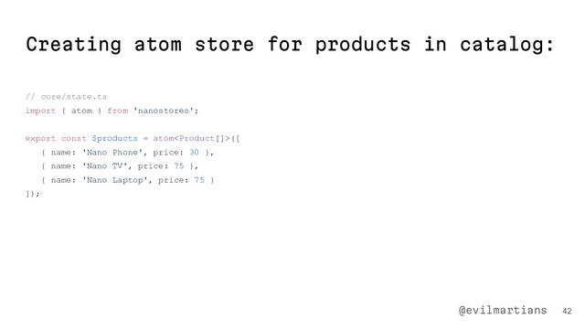 Creating atom store for products in catalog:
// core/state.ts
import { atom } from 'nanostores';
export const $products = atom([
{ name: 'Nano Phone', price: 30 },
{ name: 'Nano TV', price: 75 },
{ name: 'Nano Laptop', price: 75 }
]);
42
@evilmartians
