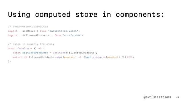 Using computed store in components:
// components/Catalog.tsx
import { useStore } from '@nanostores/react';
import { $filteredProducts } from 'core/state';
// Usage is exactly the same:
const Catalog = () => {
const filteredProducts = useStore($filteredProducts);
return <>{filteredProducts.map((product) => )}>;
};
49
@evilmartians
