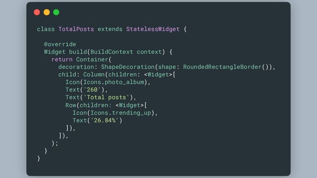 class TotalPosts extends StatelessWidget {
@override
Widget build(BuildContext context) {
return Container(
decoration: ShapeDecoration(shape: RoundedRectangleBorder()),
child: Column(children: [
Icon(Icons.photo_album),
Text('260'),
Text('Total posts'),
Row(children: [
Icon(Icons.trending_up),
Text('26.84%')
]),
]),
);
}
}
