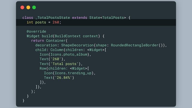 class _TotalPostsState extends State {
int posts = 260;
@override
Widget build(BuildContext context) {
return Container(
decoration: ShapeDecoration(shape: RoundedRectangleBorder()),
child: Column(children: [
Icon(Icons.photo_album),
Text('260'),
Text('Total posts'),
Row(children: [
Icon(Icons.trending_up),
Text('26.84%')
]),
]),
);
}
}
