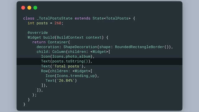 class _TotalPostsState extends State {
int posts = 260;
@override
Widget build(BuildContext context) {
return Container(
decoration: ShapeDecoration(shape: RoundedRectangleBorder()),
child: Column(children: [
Icon(Icons.photo_album),
Text(posts.toString()),
Text('Total posts'),
Row(children: [
Icon(Icons.trending_up),
Text('26.84%')
]),
]),
);
}
}
