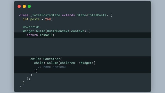 class _TotalPostsState extends State {
int posts = 260;
@override
Widget build(BuildContext context) {
return InkWell(
onTap: () {
setState(() {
posts++;
});
},
child: Container(
child: Column(children: [
// Même contenu
])
),
);
}
}
