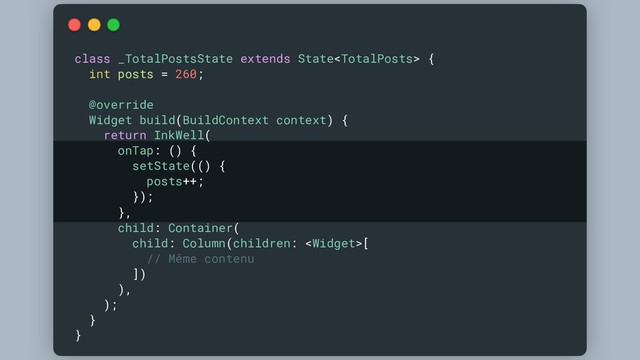 class _TotalPostsState extends State {
int posts = 260;
@override
Widget build(BuildContext context) {
return InkWell(
onTap: () {
setState(() {
posts++;
});
},
child: Container(
child: Column(children: [
// Même contenu
])
),
);
}
}
