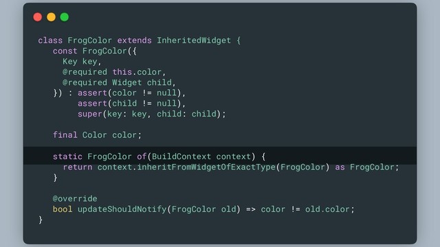 class FrogColor extends InheritedWidget {
const FrogColor({
Key key,
@required this.color,
@required Widget child,
}) : assert(color != null),
assert(child != null),
super(key: key, child: child);
final Color color;
static FrogColor of(BuildContext context) {
return context.inheritFromWidgetOfExactType(FrogColor) as FrogColor;
}
@override
bool updateShouldNotify(FrogColor old) => color != old.color;
}
