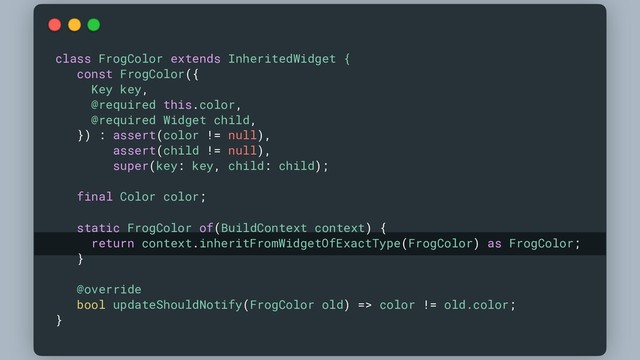 class FrogColor extends InheritedWidget {
const FrogColor({
Key key,
@required this.color,
@required Widget child,
}) : assert(color != null),
assert(child != null),
super(key: key, child: child);
final Color color;
static FrogColor of(BuildContext context) {
return context.inheritFromWidgetOfExactType(FrogColor) as FrogColor;
}
@override
bool updateShouldNotify(FrogColor old) => color != old.color;
}
