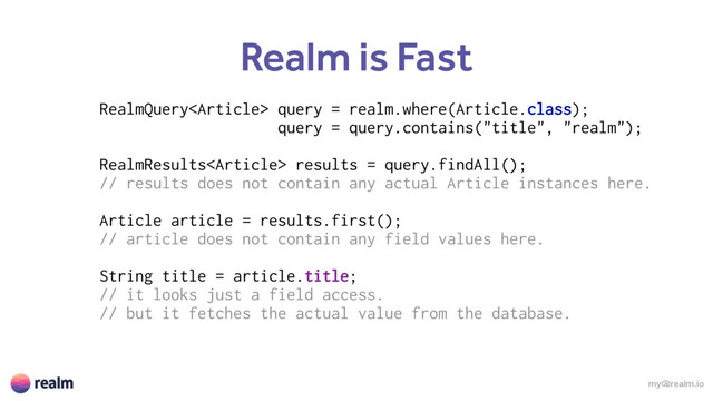 my@realm.io
Realm is Fast
RealmQuery query = realm.where(Article.class);
query = query.contains("title", "realm");
RealmResults results = query.findAll(); 
// results does not contain any actual Article instances here. 
 
Article article = results.first(); 
// article does not contain any field values here. 
 
String title = article.title; 
// it looks just a field access.
// but it fetches the actual value from the database. 
