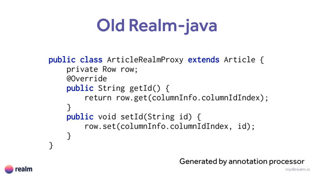 my@realm.io
Old Realm-java
public class ArticleRealmProxy extends Article {
private Row row;
@Override 
public String getId() {
return row.get(columnInfo.columnIdIndex);
} 
public void setId(String id) {
row.set(columnInfo.columnIdIndex, id);
} 
}
Generated by annotation processor
