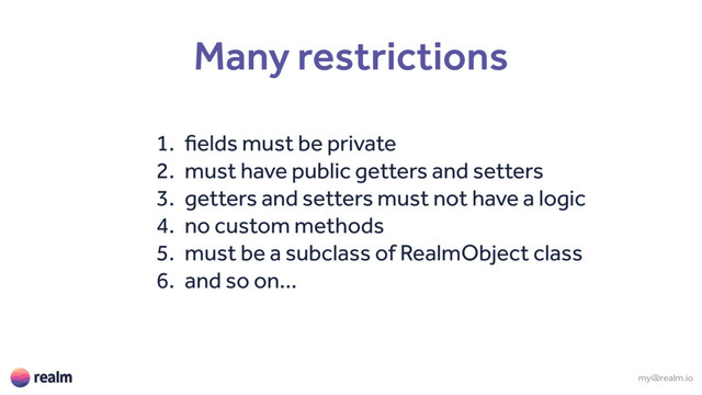 Many restrictions
1. fields must be private
2. must have public getters and setters
3. getters and setters must not have a logic
4. no custom methods
5. must be a subclass of RealmObject class
6. and so on...
my@realm.io
