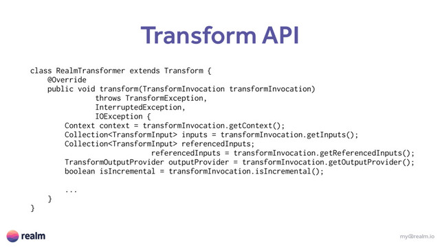 my@realm.io
Transform API
class RealmTransformer extends Transform {
@Override
public void transform(TransformInvocation transformInvocation)
throws TransformException,
InterruptedException,
IOException {
Context context = transformInvocation.getContext();
Collection inputs = transformInvocation.getInputs();
Collection referencedInputs;
referencedInputs = transformInvocation.getReferencedInputs();
TransformOutputProvider outputProvider = transformInvocation.getOutputProvider();
boolean isIncremental = transformInvocation.isIncremental();
...
}
}
