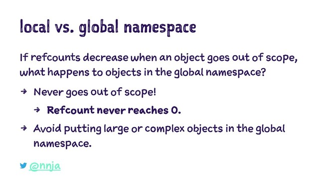 local vs. global namespace
If refcounts decrease when an object goes out of scope,
what happens to objects in the global namespace?
4 Never goes out of scope!
4 Refcount never reaches 0.
4 Avoid putting large or complex objects in the global
namespace.
@nnja
