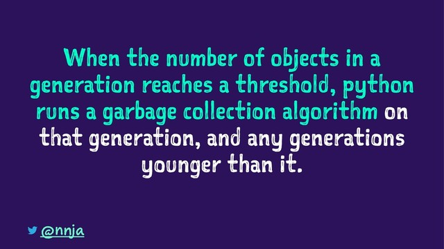 When the number of objects in a
generation reaches a threshold, python
runs a garbage collection algorithm on
that generation, and any generations
younger than it.
@nnja
