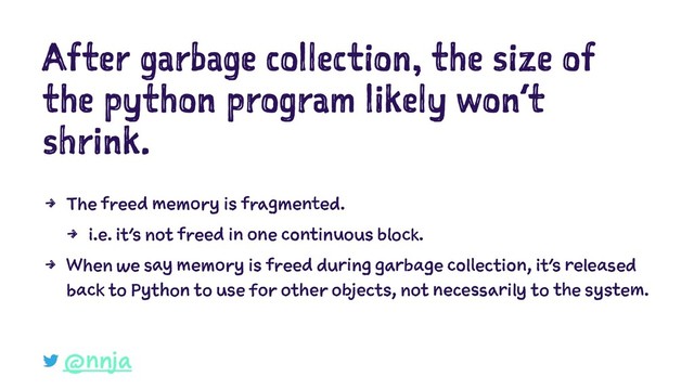 After garbage collection, the size of
the python program likely won’t
shrink.
4 The freed memory is fragmented.
4 i.e. it's not freed in one continuous block.
4 When we say memory is freed during garbage collection, it’s released
back to Python to use for other objects, not necessarily to the system.
@nnja
