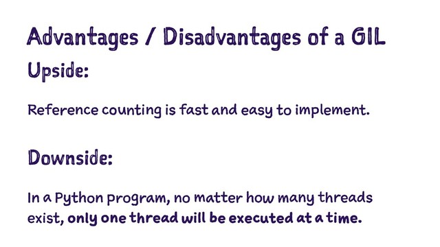 Advantages / Disadvantages of a GIL
Upside:
Reference counting is fast and easy to implement.
Downside:
In a Python program, no matter how many threads
exist, only one thread will be executed at a time.
