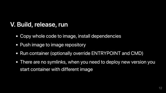 V. Build, release, run
Copy whole code to image, install dependencies
Push image to image repository
Run container (optionally override ENTRYPOINT and CMD)
There are no symlinks, when you need to deploy new version you
start container with different image
12
