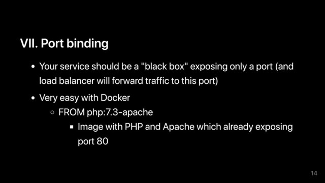 VII. Port binding
Your service should be a "black box" exposing only a port (and
load balancer will forward traffic to this port)
Very easy with Docker
FROM php:7.3-apache
Image with PHP and Apache which already exposing
port 80
14
