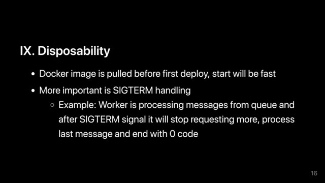 IX. Disposability
Docker image is pulled before first deploy, start will be fast
More important is SIGTERM handling
Example: Worker is processing messages from queue and
after SIGTERM signal it will stop requesting more, process
last message and end with 0 code
16
