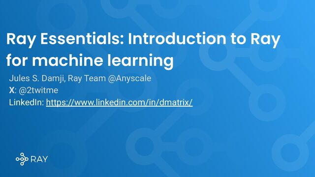 Ray Essentials: Introduction to Ray
for machine learning
Jules S. Damji, Ray Team @Anyscale
X: @2twitme
LinkedIn: https://www.linkedin.com/in/dmatrix/
