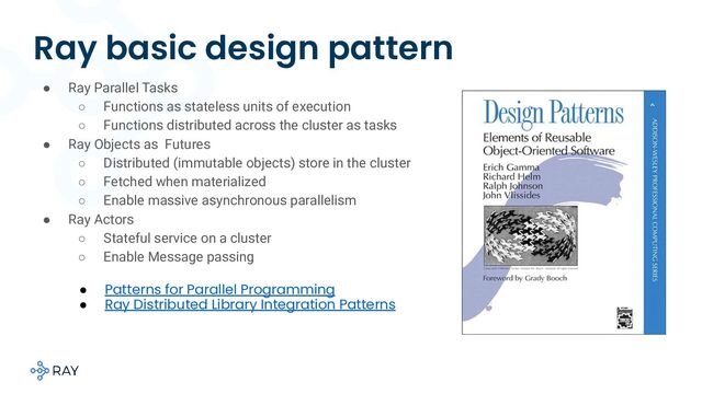 Ray basic design pattern
● Ray Parallel Tasks
○ Functions as stateless units of execution
○ Functions distributed across the cluster as tasks
● Ray Objects as Futures
○ Distributed (immutable objects) store in the cluster
○ Fetched when materialized
○ Enable massive asynchronous parallelism
● Ray Actors
○ Stateful service on a cluster
○ Enable Message passing
● Patterns for Parallel Programming
● Ray Distributed Library Integration Patterns

