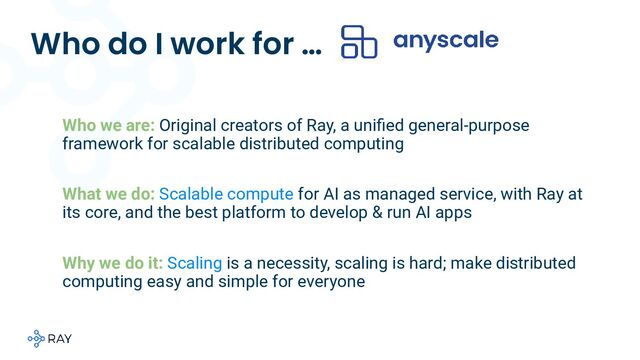 Who do I work for …
Who we are::Original creators of Ray, a uniﬁed general-purpose
framework for scalable distributed computing
What we do: Scalable compute for AI as managed service, with Ray at
its core, and the best platform to develop & run AI apps
Why we do it: Scaling is a necessity, scaling is hard; make distributed
computing easy and simple for everyone
