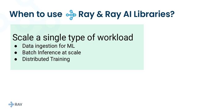 When to use Ray & Ray AI Libraries?
Scale a single type of workload
● Data ingestion for ML
● Batch Inference at scale
● Distributed Training
