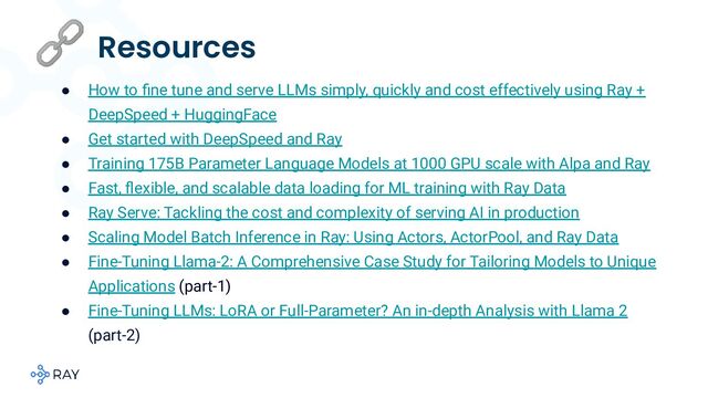 🔗 Resources
● How to ﬁne tune and serve LLMs simply, quickly and cost effectively using Ray +
DeepSpeed + HuggingFace
● Get started with DeepSpeed and Ray
● Training 175B Parameter Language Models at 1000 GPU scale with Alpa and Ray
● Fast, ﬂexible, and scalable data loading for ML training with Ray Data
● Ray Serve: Tackling the cost and complexity of serving AI in production
● Scaling Model Batch Inference in Ray: Using Actors, ActorPool, and Ray Data
● Fine-Tuning Llama-2: A Comprehensive Case Study for Tailoring Models to Unique
Applications (part-1)
● Fine-Tuning LLMs: LoRA or Full-Parameter? An in-depth Analysis with Llama 2
(part-2)
