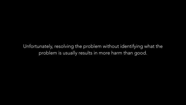 Unfortunately, resolving the problem without identifying what the
problem is usually results in more harm than good.
