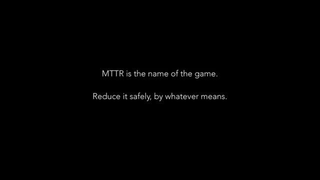 MTTR is the name of the game.
!
Reduce it safely, by whatever means.
