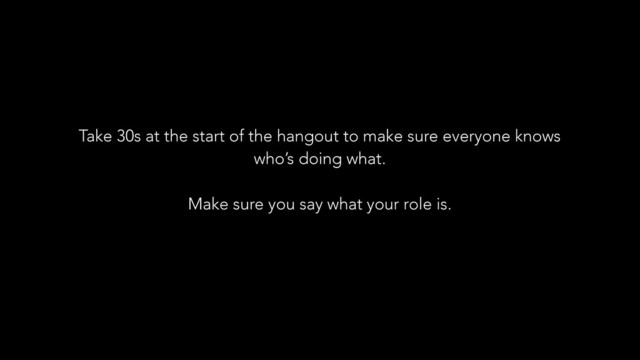 Take 30s at the start of the hangout to make sure everyone knows
who’s doing what.
!
Make sure you say what your role is.
