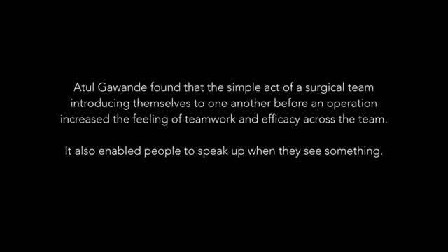 Atul Gawande found that the simple act of a surgical team
introducing themselves to one another before an operation
increased the feeling of teamwork and efficacy across the team.
!
It also enabled people to speak up when they see something.
