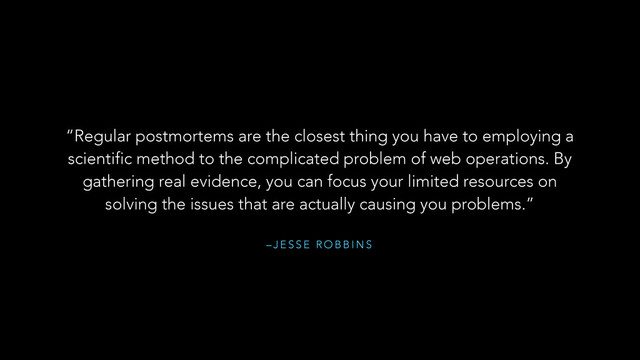 – J E S S E R O B B I N S
“Regular postmortems are the closest thing you have to employing a
scientific method to the complicated problem of web operations. By
gathering real evidence, you can focus your limited resources on
solving the issues that are actually causing you problems.”
