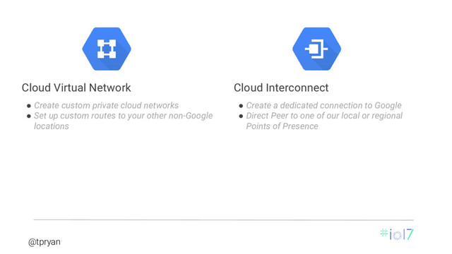 @tpryan
● Create custom private cloud networks
● Set up custom routes to your other non-Google
locations
Cloud Virtual Network
● Create a dedicated connection to Google
● Direct Peer to one of our local or regional
Points of Presence
Cloud Interconnect
