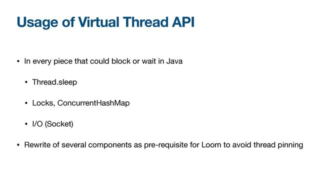 Usage of Virtual Thread API
• In every piece that could block or wait in Java

• Thread.sleep

• Locks, ConcurrentHashMap

• I/O (Socket)

• Rewrite of several components as pre-requisite for Loom to avoid thread pinning

