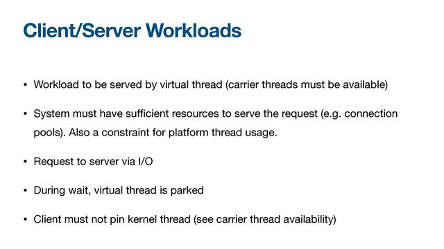 Client/Server Workloads
• Workload to be served by virtual thread (carrier threads must be available)

• System must have suﬃcient resources to serve the request (e.g. connection
pools). Also a constraint for platform thread usage.

• Request to server via I/O

• During wait, virtual thread is parked

• Client must not pin kernel thread (see carrier thread availability)
