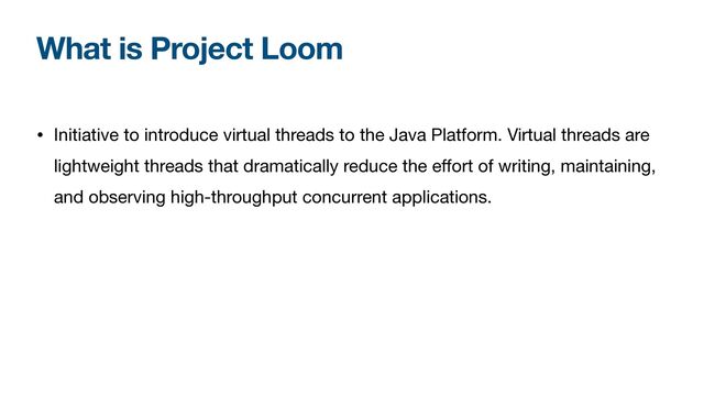 What is Project Loom
• Initiative to introduce virtual threads to the Java Platform. Virtual threads are
lightweight threads that dramatically reduce the eﬀort of writing, maintaining,
and observing high-throughput concurrent applications.
