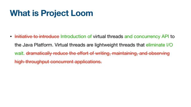What is Project Loom
• Initiative to introduce Introduction of virtual threads and concurrency API to
the Java Platform. Virtual threads are lightweight threads that eliminate I/O
wait. dramatically reduce the eﬀort of writing, maintaining, and observing
high-throughput concurrent applications.
